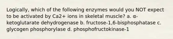 Logically, which of the following enzymes would you NOT expect to be activated by Ca2+ ions in skeletal muscle? a. α-ketoglutarate dehydrogenase b. fructose-1,6-bisphosphatase c. glycogen phosphorylase d. phosphofructokinase-1