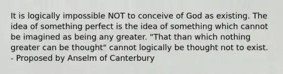 It is logically impossible NOT to conceive of God as existing. The idea of something perfect is the idea of something which cannot be imagined as being any greater. "That than which nothing greater can be thought" cannot logically be thought not to exist. - Proposed by Anselm of Canterbury