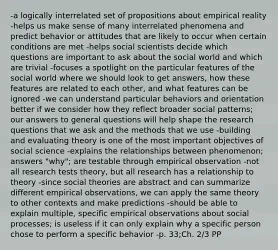 -a logically interrelated set of propositions about empirical reality -helps us make sense of many interrelated phenomena and predict behavior or attitudes that are likely to occur when certain conditions are met -helps social scientists decide which questions are important to ask about the social world and which are trivial -focuses a spotlight on the particular features of the social world where we should look to get answers, how these features are related to each other, and what features can be ignored -we can understand particular behaviors and orientation better if we consider how they reflect broader social patterns; our answers to general questions will help shape the research questions that we ask and the methods that we use -building and evaluating theory is one of the most important objectives of social science -explains the relationships between phenomenon; answers "why"; are testable through empirical observation -not all research tests theory, but all research has a relationship to theory -since social theories are abstract and can summarize different empirical observations, we can apply the same theory to other contexts and make predictions -should be able to explain multiple, specific empirical observations about social processes; is useless if it can only explain why a specific person chose to perform a specific behavior -p. 33;Ch. 2/3 PP