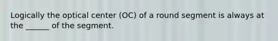 Logically the optical center (OC) of a round segment is always at the ______ of the segment.