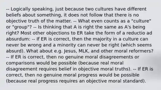 -- Logically speaking, just because two cultures have different beliefs about something, it does not follow that there is no objective truth of the matter. -- What even counts as a "culture" or "group"? -- Is thinking that A is right the same as A's being right? Most other objections to ER take the form of a reductio ad absurdum: -- If ER is correct, then the majority in a culture can never be wrong and a minority can never be right (which seems absurd). What about e.g. Jesus, MLK, and other moral reformers? -- If ER is correct, then no genuine moral disagreements or comparisons would be possible (because real moral disagreement requires belief in objective moral truths). -- If ER is correct, then no genuine moral progress would be possible (because real progress requires an objective moral standard).