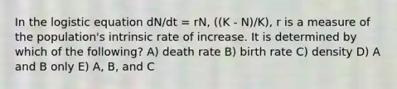 In the logistic equation dN/dt = rN, ((K - N)/K), r is a measure of the population's intrinsic rate of increase. It is determined by which of the following? A) death rate B) birth rate C) density D) A and B only E) A, B, and C