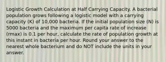 Logistic Growth Calculation at Half Carrying Capacity. A bacterial population grows following a logistic model with a carrying capacity (K) of 10,000 bacteria. If the initial population size (N) is 5000 bacteria and the maximum per capita rate of increase (rmax) is 0.1 per hour, calculate the rate of population growth at this instant in bacteria per hour. Round your answer to the nearest whole bacterium and do NOT include the units in your answer.