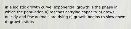 in a logistic growth curve, <a href='https://www.questionai.com/knowledge/kotMRuKib4-exponential-growth' class='anchor-knowledge'>exponential growth</a> is the phase in which the population a) reaches <a href='https://www.questionai.com/knowledge/kK6xi1gljp-carrying-capacity' class='anchor-knowledge'>carrying capacity</a> b) grows quickly and few animals are dying c) growth begins to slow down d) growth stops