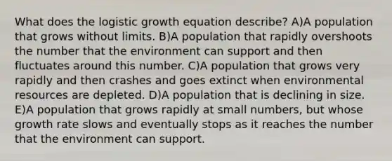 What does the logistic growth equation describe? A)A population that grows without limits. B)A population that rapidly overshoots the number that the environment can support and then fluctuates around this number. C)A population that grows very rapidly and then crashes and goes extinct when environmental resources are depleted. D)A population that is declining in size. E)A population that grows rapidly at small numbers, but whose growth rate slows and eventually stops as it reaches the number that the environment can support.