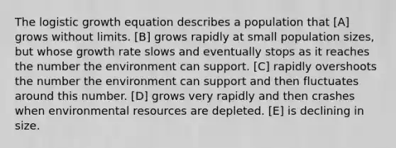 The logistic growth equation describes a population that [A] grows without limits. [B] grows rapidly at small population sizes, but whose growth rate slows and eventually stops as it reaches the number the environment can support. [C] rapidly overshoots the number the environment can support and then fluctuates around this number. [D] grows very rapidly and then crashes when environmental resources are depleted. [E] is declining in size.