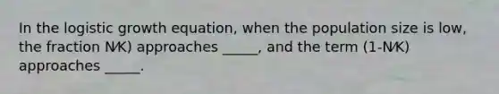 In the logistic growth equation, when the population size is low, the fraction N⁄K) approaches _____, and the term (1-N⁄K) approaches _____.