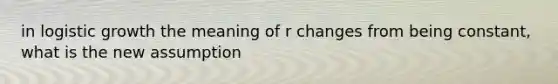 in logistic growth the meaning of r changes from being constant, what is the new assumption