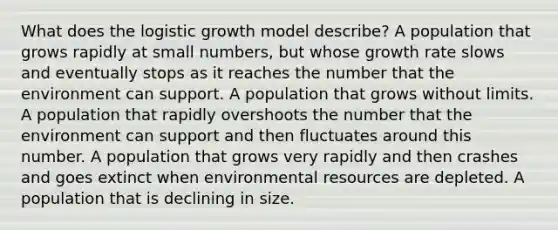 What does the logistic growth model describe? A population that grows rapidly at small numbers, but whose growth rate slows and eventually stops as it reaches the number that the environment can support. A population that grows without limits. A population that rapidly overshoots the number that the environment can support and then fluctuates around this number. A population that grows very rapidly and then crashes and goes extinct when environmental resources are depleted. A population that is declining in size.