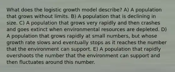 What does the logistic growth model describe? A) A population that grows without limits. B) A population that is declining in size. C) A population that grows very rapidly and then crashes and goes extinct when environmental resources are depleted. D) A population that grows rapidly at small numbers, but whose growth rate slows and eventually stops as it reaches the number that the environment can support. E) A population that rapidly overshoots the number that the environment can support and then fluctuates around this number.