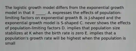 The logistic growth model differs from the <a href='https://www.questionai.com/knowledge/kotMRuKib4-exponential-growth' class='anchor-knowledge'>exponential growth</a> model in that it _____. A. expresses the effects of population-limiting factors on exponential growth B. is J-shaped and the exponential growth model is S-shaped C. never shows the effects of population-limiting factors D. implies that population size stabilizes at K when the birth rate is zero E. implies that a population's growth rate will be highest when the population is small