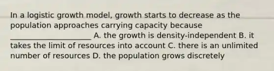 In a logistic growth model, growth starts to decrease as the population approaches carrying capacity because _____________________ A. the growth is density-independent B. it takes the limit of resources into account C. there is an unlimited number of resources D. the population grows discretely