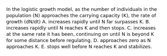 In the logistic growth model, as the number of individuals in the population (N) approaches the carrying capacity (K), the rate of growth (dN/dt) A. increases rapidly until N far surpasses K. B. increases rapidly until N reaches K and then stops. C. increases at the same rate it has been, continuing on until N is beyond K for some distance before regulating. D. approaches zero as N approaches K. E. stops well before N reaches K and stabilizes.