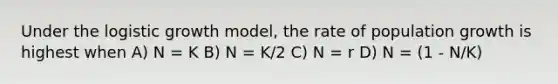 Under the logistic growth model, the rate of population growth is highest when A) N = K B) N = K/2 C) N = r D) N = (1 - N/K)