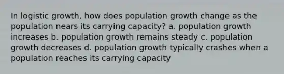 In logistic growth, how does population growth change as the population nears its carrying capacity? a. population growth increases b. population growth remains steady c. population growth decreases d. population growth typically crashes when a population reaches its carrying capacity