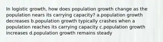 In logistic growth, how does population growth change as the population nears its carrying capacity? a.population growth decreases b.population growth typically crashes when a population reaches its carrying capacity c.population growth increases d.population growth remains steady