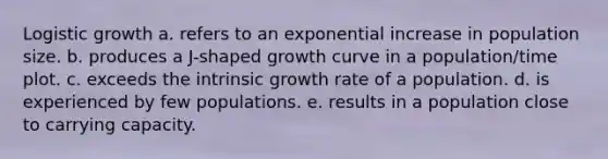 Logistic growth a. refers to an exponential increase in population size. b. produces a J-shaped growth curve in a population/time plot. c. exceeds the intrinsic growth rate of a population. d. is experienced by few populations. e. results in a population close to carrying capacity.