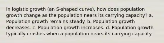 In logistic growth (an S-shaped curve), how does population growth change as the population nears its carrying capacity? a. Population growth remains steady. b. Population growth decreases. c. Population growth increases. d. Population growth typically crashes when a population nears its carrying capacity.