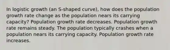 In logistic growth (an S-shaped curve), how does the population growth rate change as the population nears its carrying capacity? Population growth rate decreases. Population growth rate remains steady. The population typically crashes when a population nears its carrying capacity. Population growth rate increases.