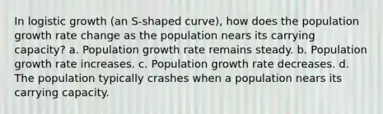 In logistic growth (an S-shaped curve), how does the population growth rate change as the population nears its carrying capacity? a. Population growth rate remains steady. b. Population growth rate increases. c. Population growth rate decreases. d. The population typically crashes when a population nears its carrying capacity.