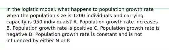 In the logistic model, what happens to population growth rate when the population size is 1200 individuals and carrying capacity is 950 individuals? A. Population growth rate increases B. Population growth rate is positive C. Population growth rate is negative D. Population growth rate is constant and is not influenced by either N or K