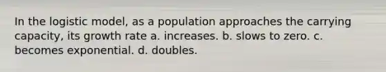 In the logistic model, as a population approaches the carrying capacity, its growth rate a. increases. b. slows to zero. c. becomes exponential. d. doubles.