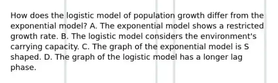 How does the logistic model of population growth differ from the exponential model? A. The exponential model shows a restricted growth rate. B. The logistic model considers the environment's carrying capacity. C. The graph of the exponential model is S shaped. D. The graph of the logistic model has a longer lag phase.