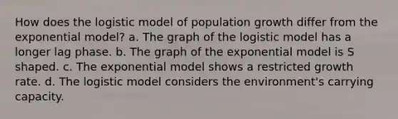 How does the logistic model of population growth differ from the exponential model? a. The graph of the logistic model has a longer lag phase. b. The graph of the exponential model is S shaped. c. The exponential model shows a restricted growth rate. d. The logistic model considers the environment's carrying capacity.