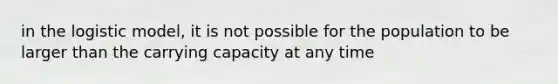 in the logistic model, it is not possible for the population to be larger than the carrying capacity at any time