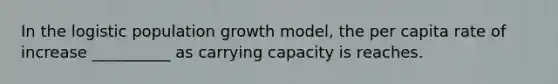 In the logistic population growth model, the per capita rate of increase __________ as carrying capacity is reaches.