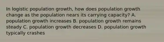 In logistic population growth, how does population growth change as the population nears its carrying capacity? A. population growth increases B. population growth remains steady C. population growth decreases D. population growth typically crashes