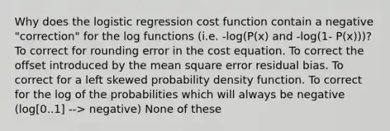 Why does the logistic regression cost function contain a negative "correction" for the log functions (i.e. -log(P(x) and -log(1- P(x)))? To correct for rounding error in the cost equation. To correct the offset introduced by the mean square error residual bias. To correct for a left skewed probability density function. To correct for the log of the probabilities which will always be negative (log[0..1] --> negative) None of these