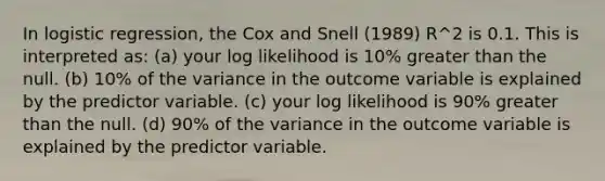 In logistic regression, the Cox and Snell (1989) R^2 is 0.1. This is interpreted as: (a) your log likelihood is 10% greater than the null. (b) 10% of the variance in the outcome variable is explained by the predictor variable. (c) your log likelihood is 90% greater than the null. (d) 90% of the variance in the outcome variable is explained by the predictor variable.