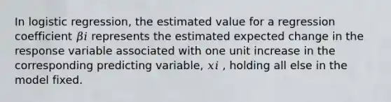 In logistic regression, the estimated value for a regression coefficient 𝛽𝑖 represents the estimated expected change in the response variable associated with one unit increase in the corresponding predicting variable, 𝑥𝑖 , holding all else in the model fixed.