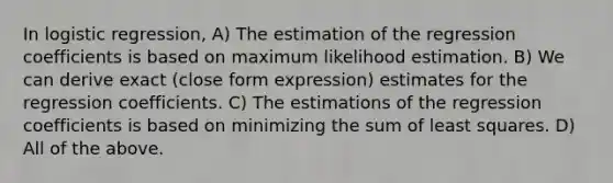 In logistic regression, A) The estimation of the regression coefficients is based on maximum likelihood estimation. B) We can derive exact (close form expression) estimates for the regression coefficients. C) The estimations of the regression coefficients is based on minimizing the sum of least squares. D) All of the above.