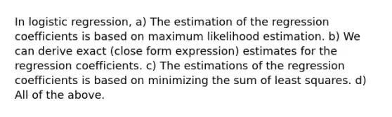 In logistic regression, a) The estimation of the regression coefficients is based on maximum likelihood estimation. b) We can derive exact (close form expression) estimates for the regression coefficients. c) The estimations of the regression coefficients is based on minimizing the sum of least squares. d) All of the above.