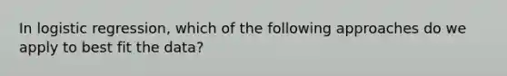In logistic regression, which of the following approaches do we apply to best fit the data?