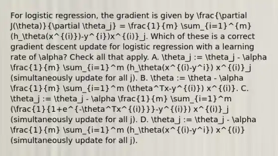 For logistic regression, the gradient is given by (partial J(theta))/(partial theta_j) = (1)/(m) sum_(i=1)^m(h_theta(x^(i))-y^i)x^(i)_j. Which of these is a correct gradient descent update for logistic regression with a learning rate of alpha? Check all that apply. A. theta_j := theta_j - alpha (1)/(m) sum_(i=1)^m (h_theta(x^(i)-y^i) x^(i)_j (simultaneously update for all j). B. theta := theta - alpha (1)/(m) sum_(i=1)^m (theta^Tx-y^(i)) x^(i). C. theta_j := theta_j - alpha (1)/(m) sum_(i=1)^m ((1)/(1+e^-theta^Tx^((i)))-y^(i)) x^(i)_j (simultaneously update for all j). D. theta_j := theta_j - alpha (1)/(m) sum_(i=1)^m (h_theta(x^(i)-y^i) x^(i) (simultaneously update for all j).