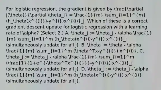 For logistic regression, the gradient is given by (partial J(theta))/(partial theta_j) = (1)/(m) sum_(i=1)^m(h_theta(x^(i))-y^i)x^(i)_j. Which of these is a correct gradient descent update for logistic regression with a learning rate of alpha? (Select 2.) A. theta_j := theta_j - alpha (1)/(m) sum_(i=1)^m (h_theta(x^(i)-y^i) x^(i)_j (simultaneously update for all j). B. theta := theta - alpha (1)/(m) sum_(i=1)^m (theta^Tx-y^(i)) x^(i). C. theta_j := theta_j - alpha (1)/(m) sum_(i=1)^m ((1)/(1+e^-theta^Tx^((i)))-y^(i)) x^(i)_j (simultaneously update for all j). D. theta_j := theta_j - alpha (1)/(m) sum_(i=1)^m (h_theta(x^(i)-y^i) x^(i) (simultaneously update for all j).