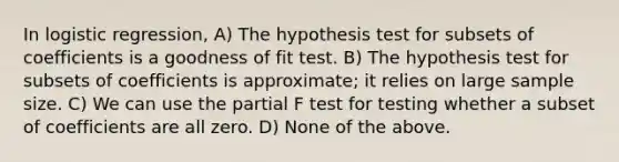 In logistic regression, A) The hypothesis test for subsets of coefficients is a goodness of fit test. B) The hypothesis test for subsets of coefficients is approximate; it relies on large sample size. C) We can use the partial F test for testing whether a subset of coefficients are all zero. D) None of the above.