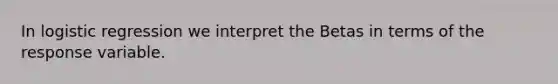 In logistic regression we interpret the Betas in terms of the response variable.