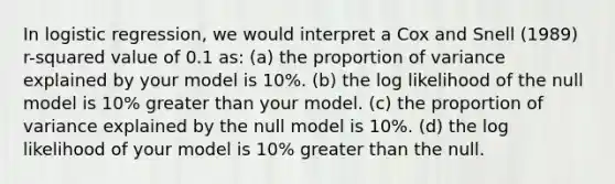 In logistic regression, we would interpret a Cox and Snell (1989) r-squared value of 0.1 as: (a) the proportion of variance explained by your model is 10%. (b) the log likelihood of the null model is 10% greater than your model. (c) the proportion of variance explained by the null model is 10%. (d) the log likelihood of your model is 10% greater than the null.