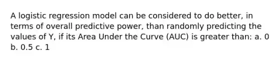 A logistic regression model can be considered to do better, in terms of overall predictive power, than randomly predicting the values of Y, if its Area Under the Curve (AUC) is greater than: a. 0 b. 0.5 c. 1