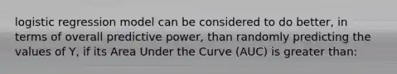 logistic regression model can be considered to do better, in terms of overall predictive power, than randomly predicting the values of Y, if its Area Under the Curve (AUC) is <a href='https://www.questionai.com/knowledge/ktgHnBD4o3-greater-than' class='anchor-knowledge'>greater than</a>: