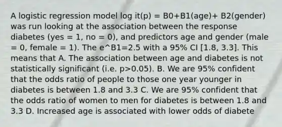 A logistic regression model log it(p) = B0+B1(age)+ B2(gender) was run looking at the association between the response diabetes (yes = 1, no = 0), and predictors age and gender (male = 0, female = 1). The e^B1=2.5 with a 95% CI [1.8, 3.3]. This means that A. The association between age and diabetes is not statistically significant (i.e. p>0.05). B. We are 95% confident that the odds ratio of people to those one year younger in diabetes is between 1.8 and 3.3 C. We are 95% confident that the odds ratio of women to men for diabetes is between 1.8 and 3.3 D. Increased age is associated with lower odds of diabete