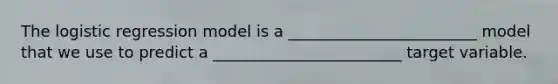 The logistic regression model is a ________________________ model that we use to predict a ________________________ target variable.
