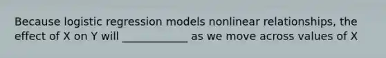 Because logistic regression models nonlinear relationships, the effect of X on Y will ____________ as we move across values of X