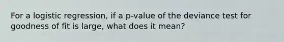 For a logistic regression, if a p-value of the deviance test for goodness of fit is large, what does it mean?