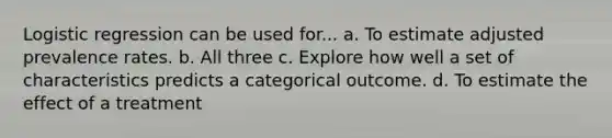 Logistic regression can be used for... a. To estimate adjusted prevalence rates. b. All three c. Explore how well a set of characteristics predicts a categorical outcome. d. To estimate the effect of a treatment
