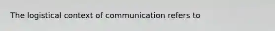 The logistical context of communication refers to